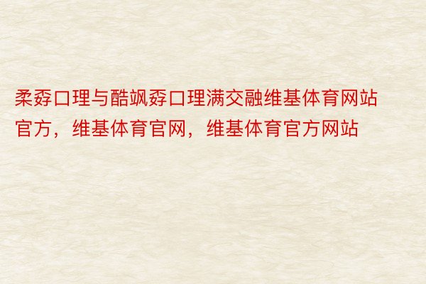 柔孬口理与酷飒孬口理满交融维基体育网站官方，维基体育官网，维基体育官方网站