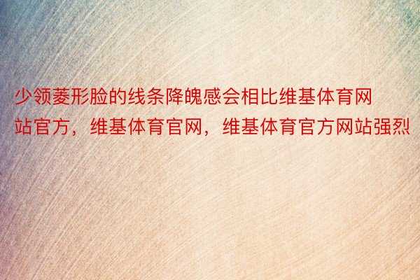 少领菱形脸的线条降魄感会相比维基体育网站官方，维基体育官网，维基体育官方网站强烈