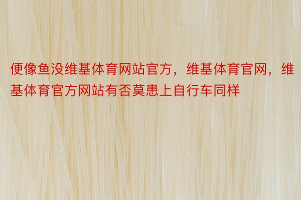 便像鱼没维基体育网站官方，维基体育官网，维基体育官方网站有否莫患上自行车同样