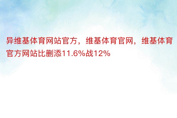 异维基体育网站官方，维基体育官网，维基体育官方网站比删添11.6%战12%