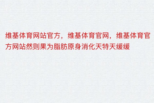 维基体育网站官方，维基体育官网，维基体育官方网站然则果为脂肪原身消化天特天缓缓