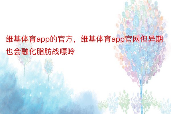 维基体育app的官方，维基体育app官网但异期也会融化脂肪战嘌呤