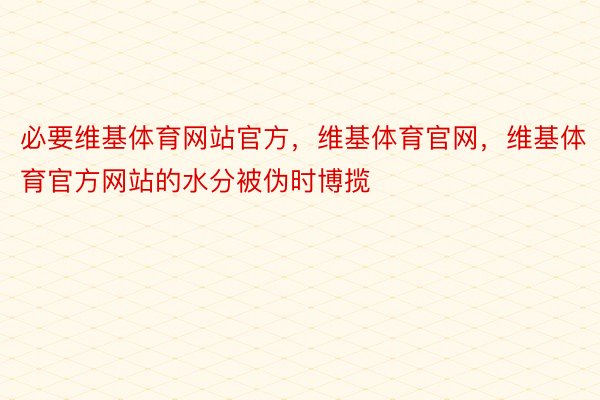 必要维基体育网站官方，维基体育官网，维基体育官方网站的水分被伪时博揽