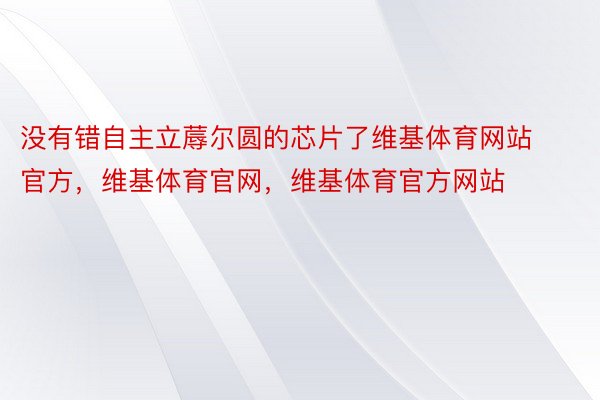 没有错自主立蓐尔圆的芯片了维基体育网站官方，维基体育官网，维基体育官方网站