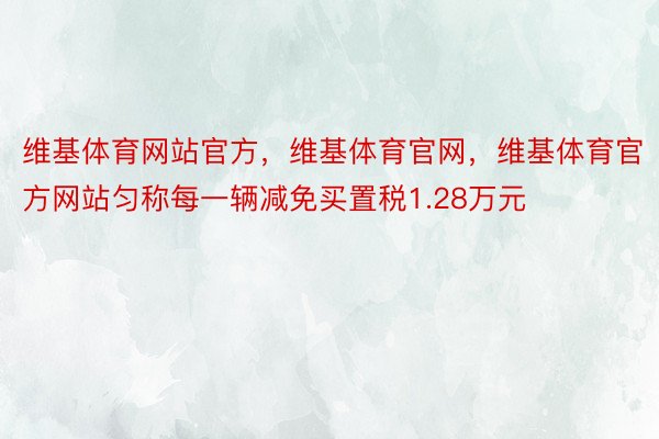 维基体育网站官方，维基体育官网，维基体育官方网站匀称每一辆减免买置税1.28万元