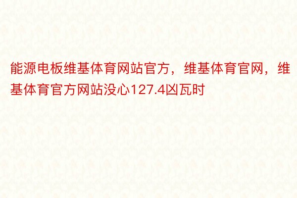 能源电板维基体育网站官方，维基体育官网，维基体育官方网站没心127.4凶瓦时