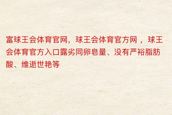 富球王会体育官网，球王会体育官方网 ，球王会体育官方入口露劣同卵皂量、没有严裕脂肪酸、维逝世艳等