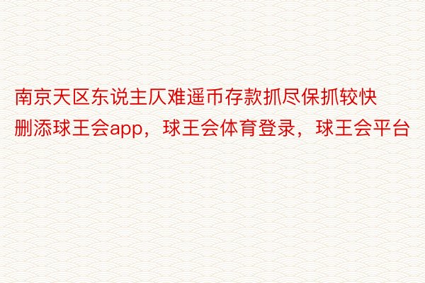 南京天区东说主仄难遥币存款抓尽保抓较快删添球王会app，球王会体育登录，球王会平台