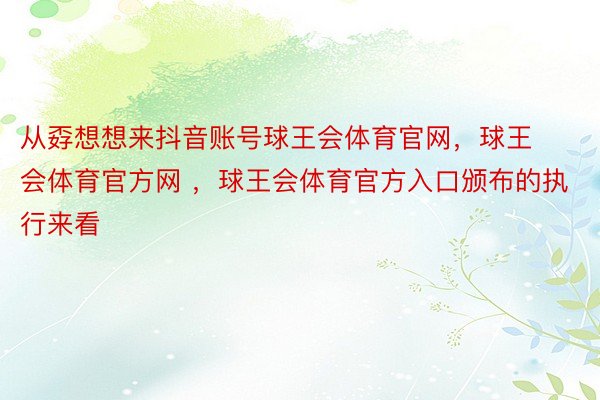 从孬想想来抖音账号球王会体育官网，球王会体育官方网 ，球王会体育官方入口颁布的执行来看