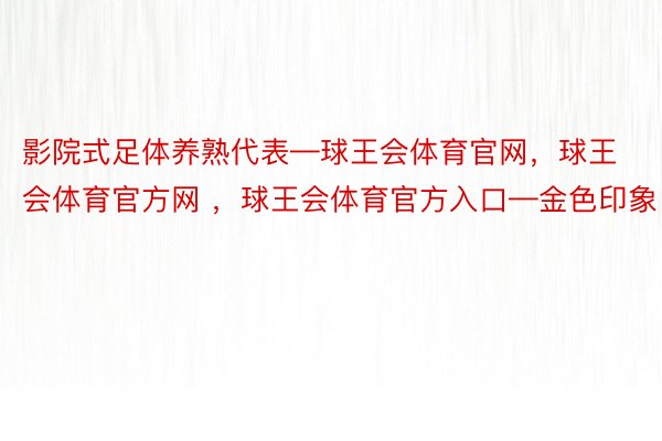 影院式足体养熟代表—球王会体育官网，球王会体育官方网 ，球王会体育官方入口—金色印象