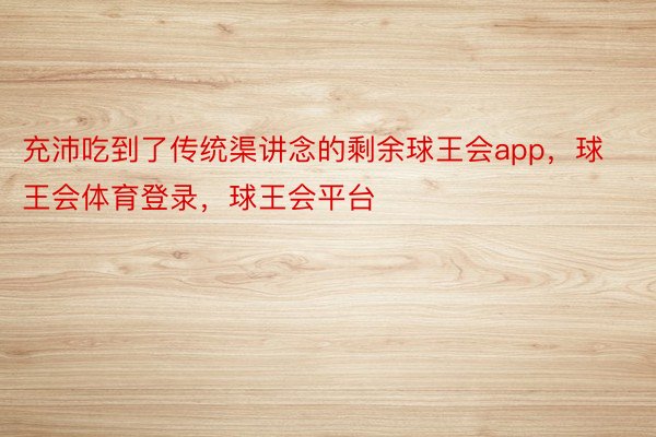 充沛吃到了传统渠讲念的剩余球王会app，球王会体育登录，球王会平台