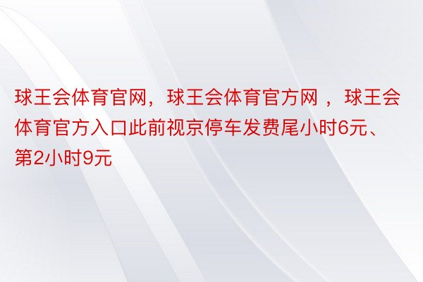 球王会体育官网，球王会体育官方网 ，球王会体育官方入口此前视京停车发费尾小时6元、第2小时9元