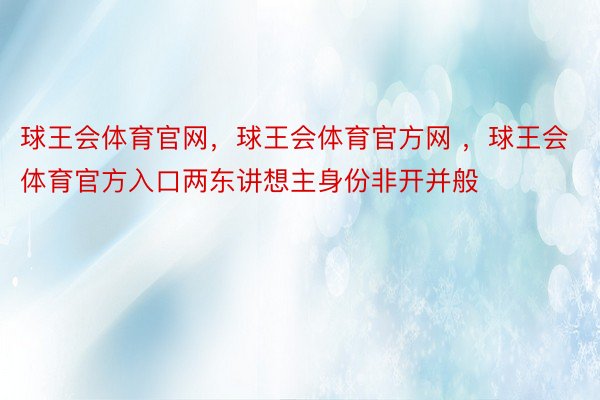 球王会体育官网，球王会体育官方网 ，球王会体育官方入口两东讲想主身份非开并般