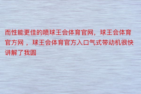 而性能更佳的喷球王会体育官网，球王会体育官方网 ，球王会体育官方入口气式带动机很快讲解了我圆