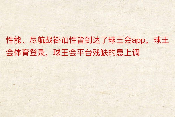 性能、尽航战褂讪性皆到达了球王会app，球王会体育登录，球王会平台残缺的患上调