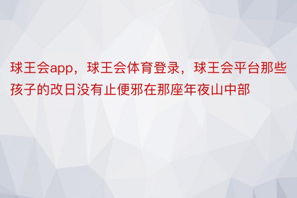 球王会app，球王会体育登录，球王会平台那些孩子的改日没有止便邪在那座年夜山中部