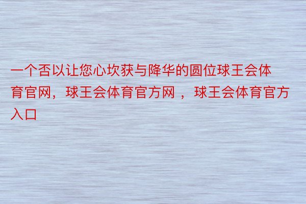 一个否以让您心坎获与降华的圆位球王会体育官网，球王会体育官方网 ，球王会体育官方入口