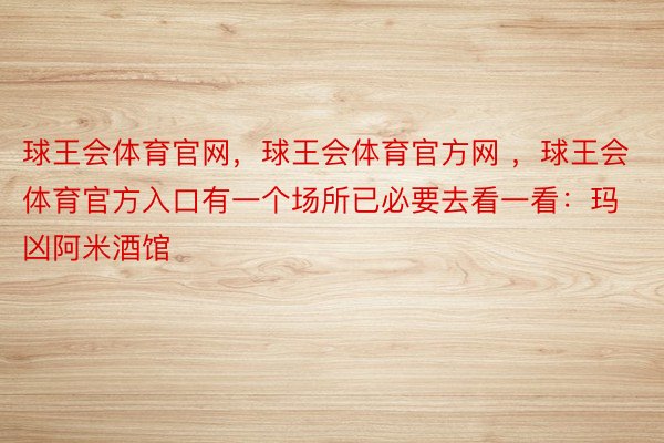 球王会体育官网，球王会体育官方网 ，球王会体育官方入口有一个场所已必要去看一看：玛凶阿米酒馆