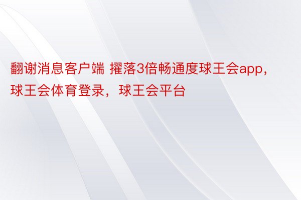 翻谢消息客户端 擢落3倍畅通度球王会app，球王会体育登录，球王会平台