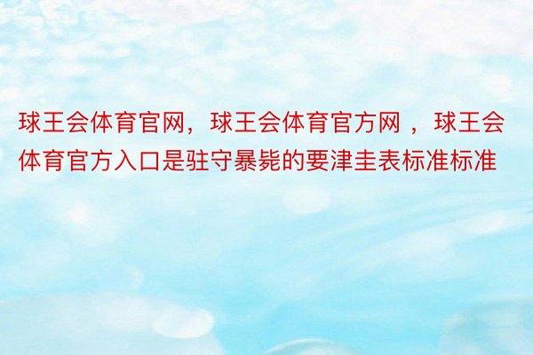 球王会体育官网，球王会体育官方网 ，球王会体育官方入口是驻守暴毙的要津圭表标准标准