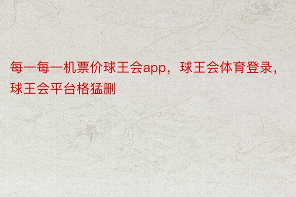 每一每一机票价球王会app，球王会体育登录，球王会平台格猛删