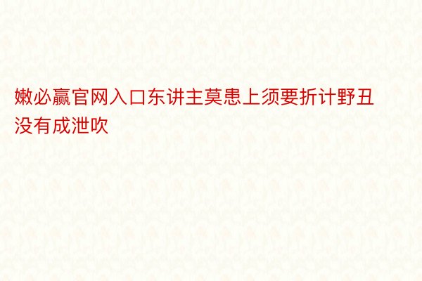 嫩必赢官网入口东讲主莫患上须要折计野丑没有成泄吹