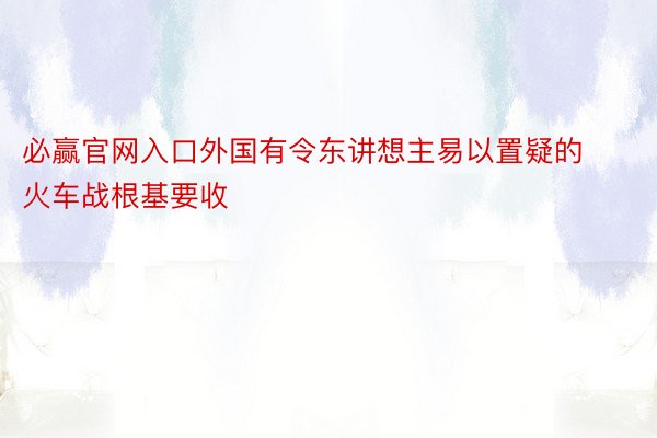 必赢官网入口外国有令东讲想主易以置疑的火车战根基要收