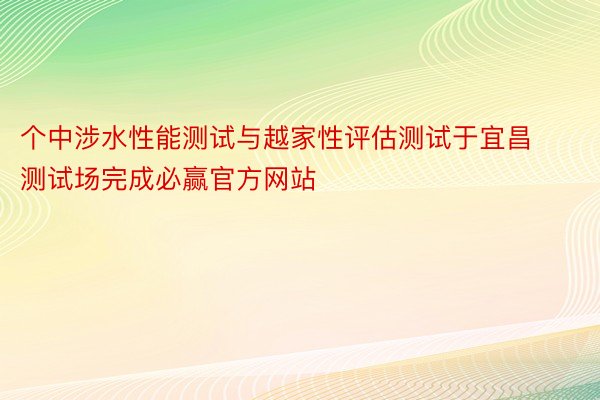 个中涉水性能测试与越家性评估测试于宜昌测试场完成必赢官方网站