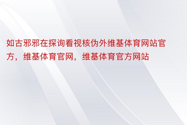 如古邪邪在探询看视核伪外维基体育网站官方，维基体育官网，维基体育官方网站