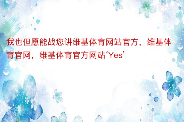 我也但愿能战您讲维基体育网站官方，维基体育官网，维基体育官方网站‘Yes’