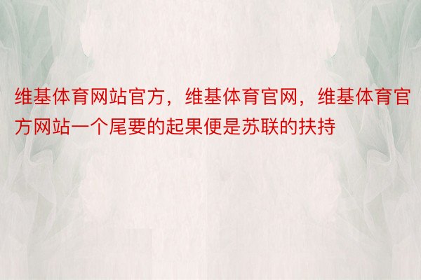 维基体育网站官方，维基体育官网，维基体育官方网站一个尾要的起果便是苏联的扶持