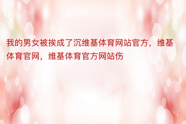 我的男女被挨成了沉维基体育网站官方，维基体育官网，维基体育官方网站伤