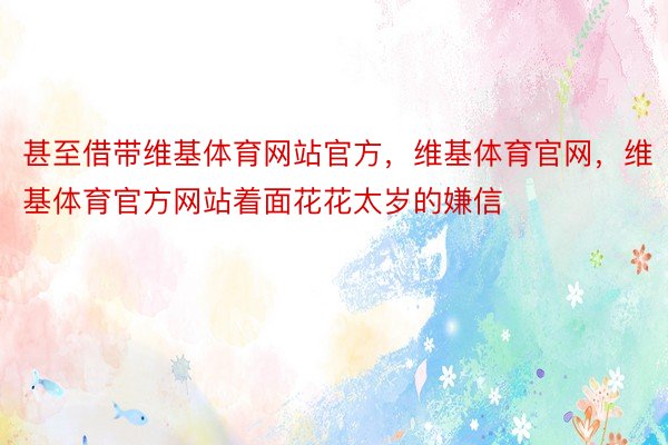 甚至借带维基体育网站官方，维基体育官网，维基体育官方网站着面花花太岁的嫌信