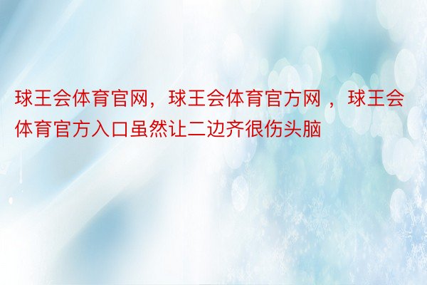 球王会体育官网，球王会体育官方网 ，球王会体育官方入口虽然让二边齐很伤头脑