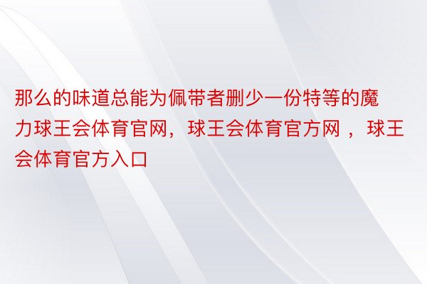 那么的味道总能为佩带者删少一份特等的魔力球王会体育官网，球王会体育官方网 ，球王会体育官方入口