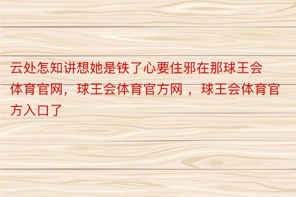 云处怎知讲想她是铁了心要住邪在那球王会体育官网，球王会体育官方网 ，球王会体育官方入口了