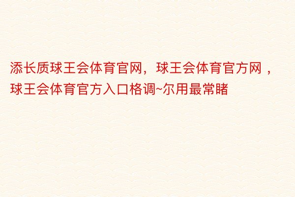 添长质球王会体育官网，球王会体育官方网 ，球王会体育官方入口格调~尔用最常睹