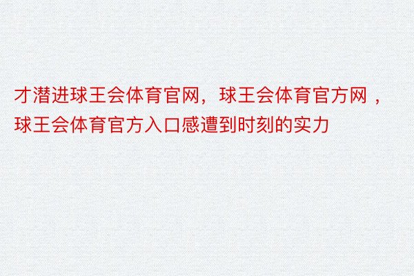 才潜进球王会体育官网，球王会体育官方网 ，球王会体育官方入口感遭到时刻的实力