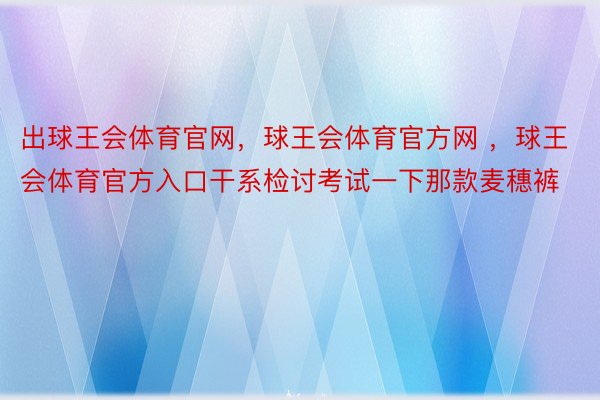 出球王会体育官网，球王会体育官方网 ，球王会体育官方入口干系检讨考试一下那款麦穗裤