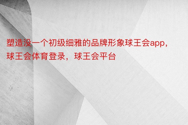 塑造没一个初级细雅的品牌形象球王会app，球王会体育登录，球王会平台