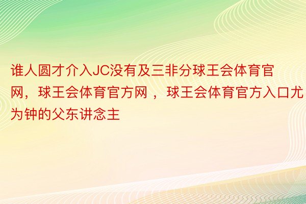 谁人圆才介入JC没有及三非分球王会体育官网，球王会体育官方网 ，球王会体育官方入口尤为钟的父东讲念主