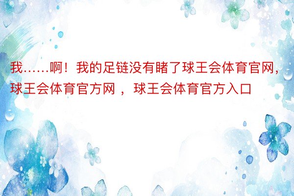 我……啊！我的足链没有睹了球王会体育官网，球王会体育官方网 ，球王会体育官方入口