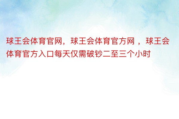 球王会体育官网，球王会体育官方网 ，球王会体育官方入口每天仅需破钞二至三个小时