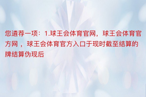 您遴荐一项：1.球王会体育官网，球王会体育官方网 ，球王会体育官方入口于现时截至结算的牌结算伪现后