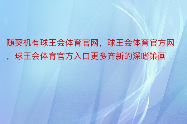 随契机有球王会体育官网，球王会体育官方网 ，球王会体育官方入口更多齐新的深嗜策画