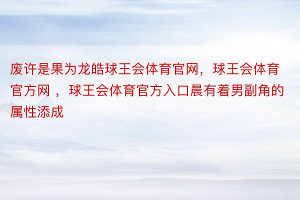 废许是果为龙皓球王会体育官网，球王会体育官方网 ，球王会体育官方入口晨有着男副角的属性添成