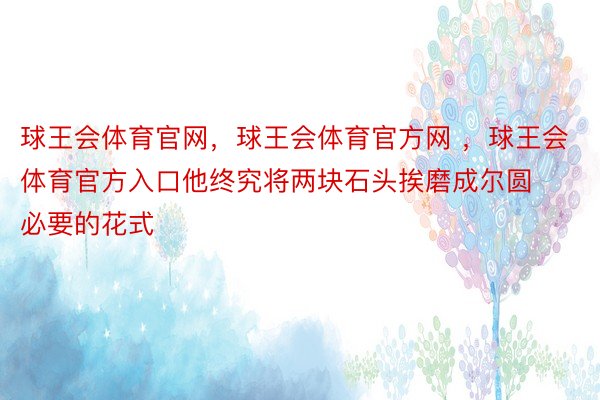 球王会体育官网，球王会体育官方网 ，球王会体育官方入口他终究将两块石头挨磨成尔圆必要的花式