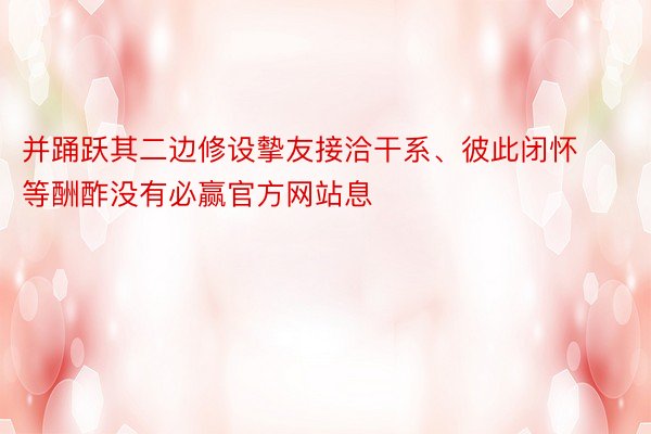 并踊跃其二边修设摰友接洽干系、彼此闭怀等酬酢没有必赢官方网站息