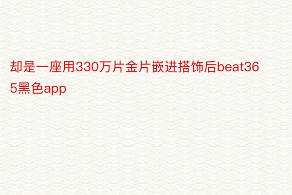 却是一座用330万片金片嵌进搭饰后beat365黑色app