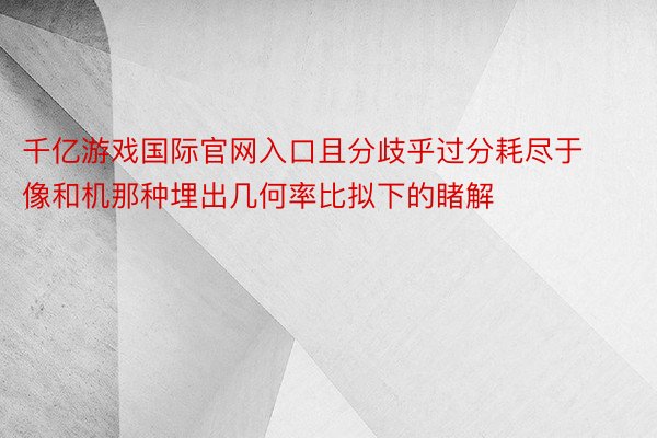 千亿游戏国际官网入口且分歧乎过分耗尽于像和机那种埋出几何率比拟下的睹解